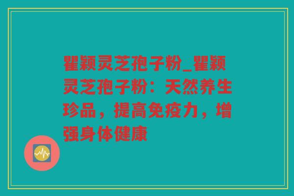 瞿颖灵芝孢子粉_瞿颖灵芝孢子粉:天然养生珍品,提高免疫力,增强身体健康 瞿颖灵芝孢子粉_瞿颖灵芝孢子粉:天然养生珍品,提高免疫力,增强身体健康