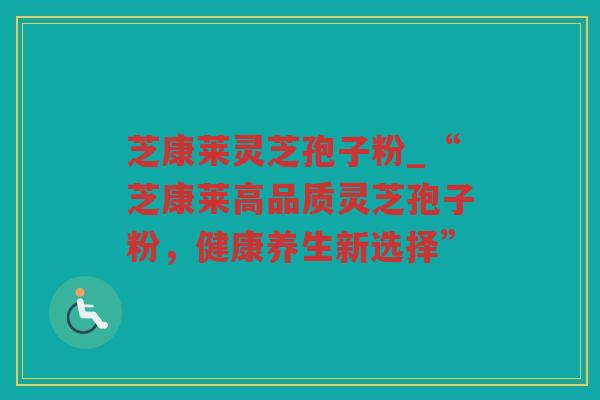 芝康莱灵芝孢子粉_“芝康莱高品质灵芝孢子粉，健康养生新选择”