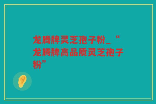 龙腾牌灵芝孢子粉_“龙腾牌高品质灵芝孢子粉”