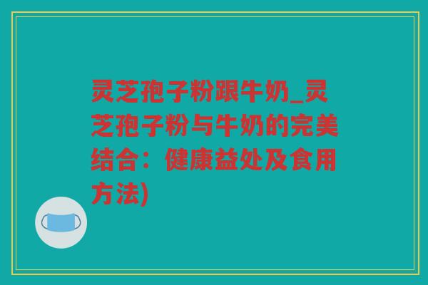灵芝孢子粉跟牛奶_灵芝孢子粉与牛奶的完美结合：健康益处及食用方法)