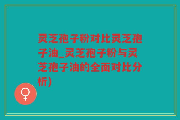 灵芝孢子粉对比灵芝孢子油_灵芝孢子粉与灵芝孢子油的全面对比分析)