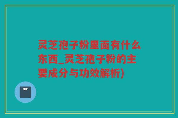 灵芝孢子粉里面有什么东西_灵芝孢子粉的主要成分与功效解析)