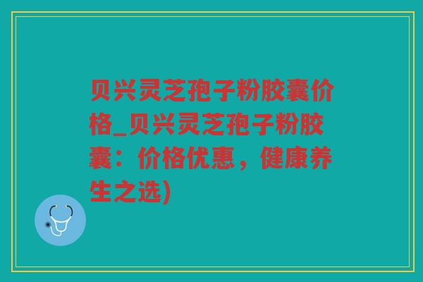 贝兴灵芝孢子粉胶囊价格_贝兴灵芝孢子粉胶囊：价格优惠，健康养生之选)