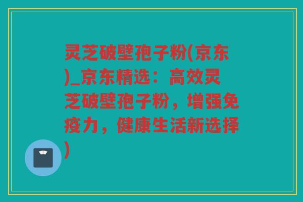 灵芝破壁孢子粉(京东)_京东精选:高效灵芝破壁孢子粉,增强免疫力,健康生活新选择) 灵芝破壁孢子粉(京东)_京东精选:高效灵芝破壁孢子粉,增强免疫力,健康生活新选择)