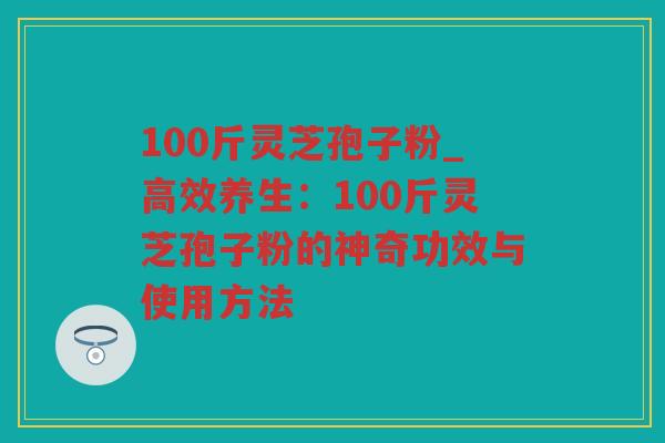 100斤灵芝孢子粉_高效养生：100斤灵芝孢子粉的神奇功效与使用方法