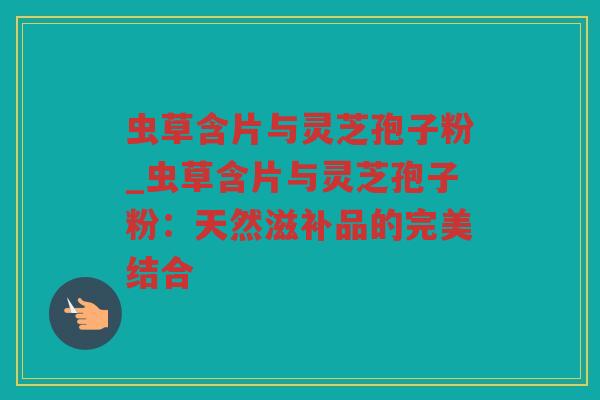 虫草含片与灵芝孢子粉_虫草含片与灵芝孢子粉:天然滋补品的完美结合 虫草含片与灵芝孢子粉_虫草含片与灵芝孢子粉:天然滋补品的完美结合