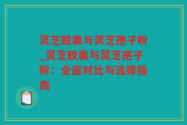 灵芝胶囊与灵芝孢子粉_灵芝胶囊与灵芝孢子粉：全面对比与选择指南