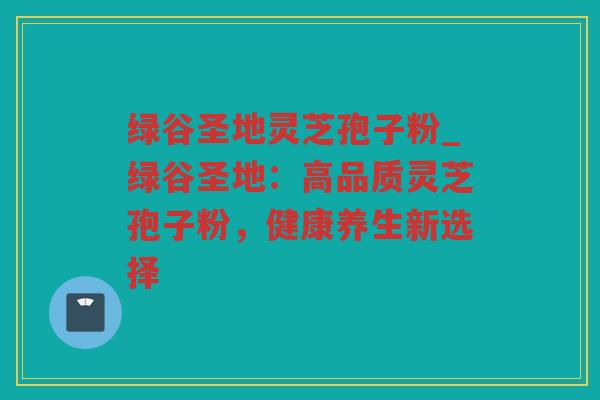 绿谷圣地灵芝孢子粉_绿谷圣地：高品质灵芝孢子粉，健康养生新选择
