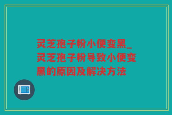灵芝孢子粉小便变黑_灵芝孢子粉导致小便变黑的原因及解决方法