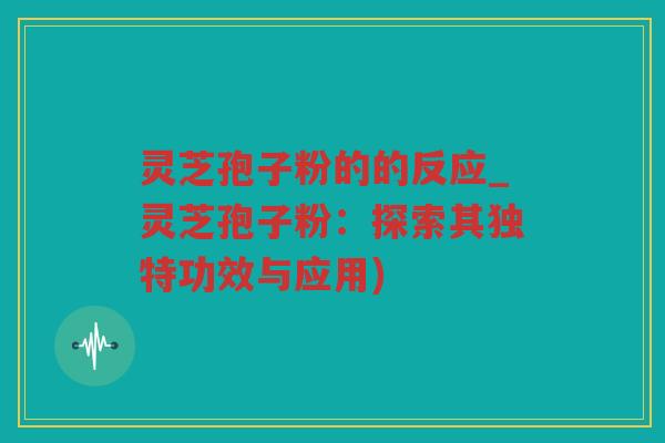 灵芝孢子粉的的反应_灵芝孢子粉：探索其独特功效与应用)