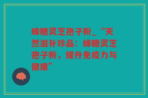 蜂糖灵芝孢子粉_“天然滋补珍品：蜂糖灵芝孢子粉，提升免疫力与健康”