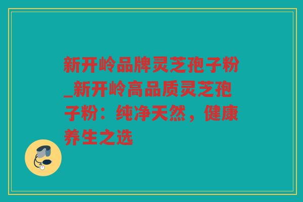 新开岭品牌灵芝孢子粉_新开岭高品质灵芝孢子粉：纯净天然，健康养生之选