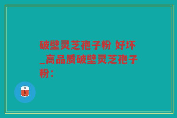 破壁灵芝孢子粉 好坏_高品质破壁灵芝孢子粉：