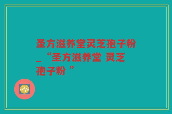 圣方滋养堂灵芝孢子粉_“圣方滋养堂 灵芝孢子粉 ” 圣方滋养堂灵芝孢子粉_“圣方滋养堂 灵芝孢子粉 ”