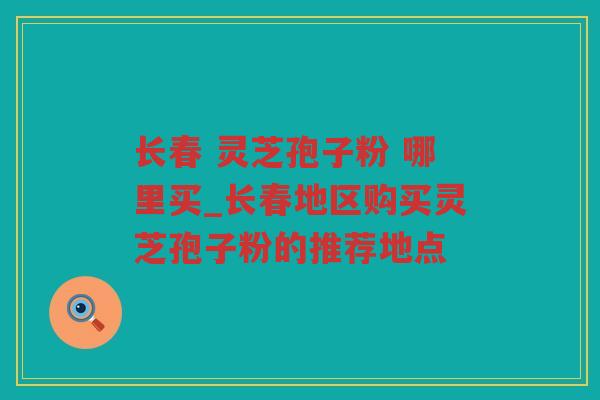 长春 灵芝孢子粉 哪里买_长春地区购买灵芝孢子粉的推荐地点