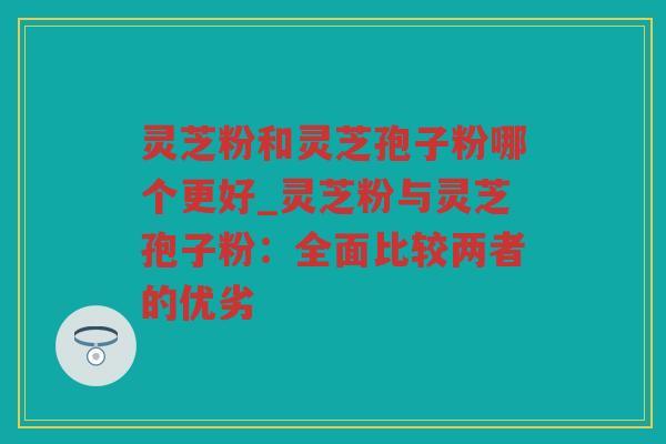 灵芝粉和灵芝孢子粉哪个更好_灵芝粉与灵芝孢子粉：全面比较两者的优劣