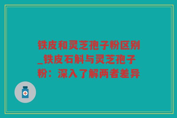 铁皮和灵芝孢子粉区别_铁皮石斛与灵芝孢子粉：深入了解两者差异