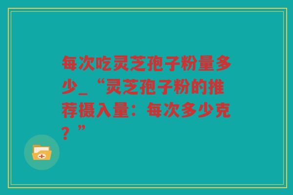 每次吃灵芝孢子粉量多少_“灵芝孢子粉的推荐摄入量：每次多少克？”