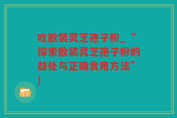 吃散装灵芝孢子粉_“探索散装灵芝孢子粉的益处与正确食用方法”)
