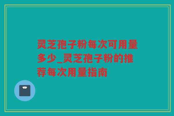 灵芝孢子粉每次可用量多少_灵芝孢子粉的推荐每次用量指南