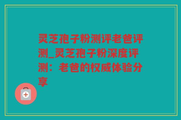 灵芝孢子粉测评老爸评测_灵芝孢子粉深度评测：老爸的权威体验分享