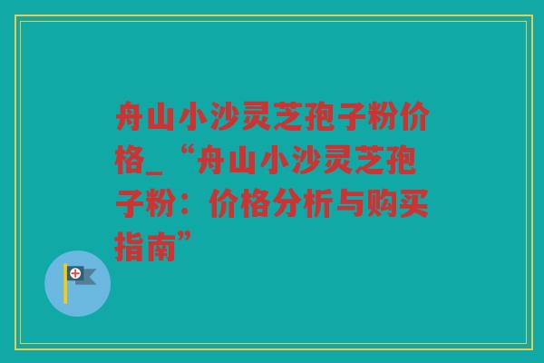 舟山小沙灵芝孢子粉价格_“舟山小沙灵芝孢子粉:价格分析与购买指南” 舟山小沙灵芝孢子粉价格_“舟山小沙灵芝孢子粉:价格分析与购买指南”