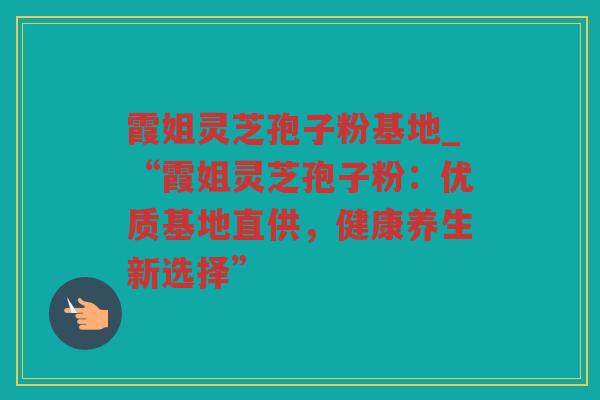 霞姐灵芝孢子粉基地_“霞姐灵芝孢子粉:优质基地直供,健康养生新选择” 霞姐灵芝孢子粉基地_“霞姐灵芝孢子粉:优质基地直供,健康养生新选择”