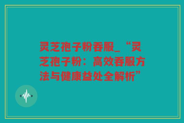 灵芝孢子粉吞服_“灵芝孢子粉:高效吞服方法与健康益处全解析” 灵芝孢子粉吞服_“灵芝孢子粉:高效吞服方法与健康益处全解析”