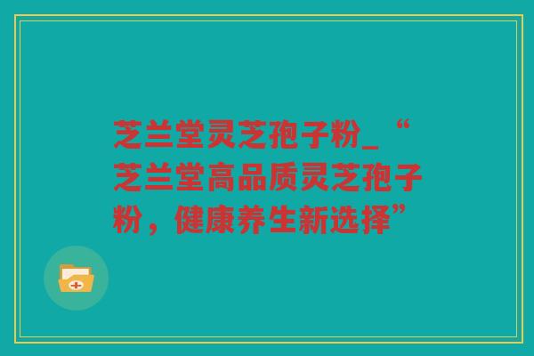芝兰堂灵芝孢子粉_“芝兰堂高品质灵芝孢子粉，健康养生新选择”