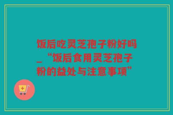 饭后吃灵芝孢子粉好吗_“饭后食用灵芝孢子粉的益处与注意事项” 饭后吃灵芝孢子粉好吗_“饭后食用灵芝孢子粉的益处与注意事项”
