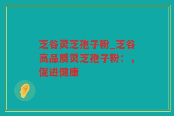 芝谷灵芝孢子粉_芝谷高品质灵芝孢子粉:,促进健康 芝谷灵芝孢子粉_芝谷高品质灵芝孢子粉:,促进健康