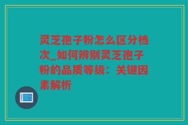 灵芝孢子粉怎么区分档次_如何辨别灵芝孢子粉的品质等级：关键因素解析