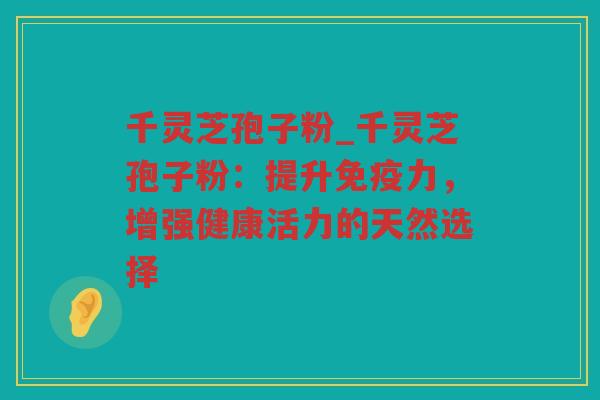 千灵芝孢子粉_千灵芝孢子粉：提升免疫力，增强健康活力的天然选择
