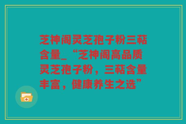 芝神阁灵芝孢子粉三萜含量_“芝神阁高品质灵芝孢子粉,三萜含量丰富,健康养生之选” 芝神阁灵芝孢子粉三萜含量_“芝神阁高品质灵芝孢子粉,三萜含量丰富,健康养生之选”