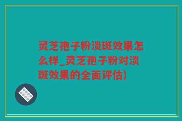 灵芝孢子粉淡斑效果怎么样_灵芝孢子粉对淡斑效果的全面评估)
