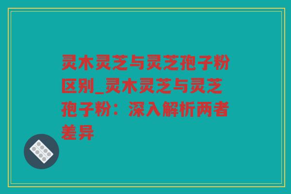 灵木灵芝与灵芝孢子粉区别_灵木灵芝与灵芝孢子粉：深入解析两者差异