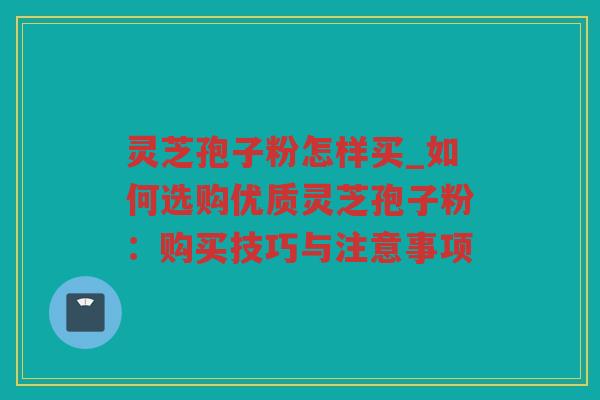 灵芝孢子粉怎样买_如何选购优质灵芝孢子粉：购买技巧与注意事项