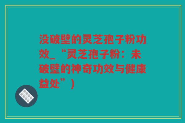 没破壁的灵芝孢子粉功效_“灵芝孢子粉：未破壁的神奇功效与健康益处”)