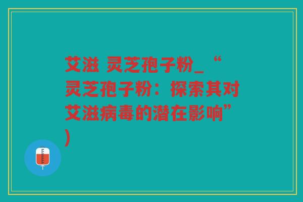 艾滋 灵芝孢子粉_“灵芝孢子粉：探索其对艾滋的潜在影响”)