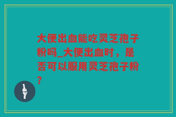 大便出能吃灵芝孢子粉吗_大便出时，是否可以服用灵芝孢子粉？