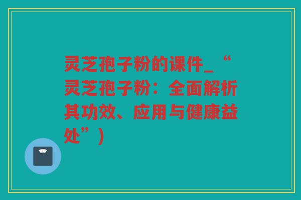 灵芝孢子粉的课件_“灵芝孢子粉：全面解析其功效、应用与健康益处”)