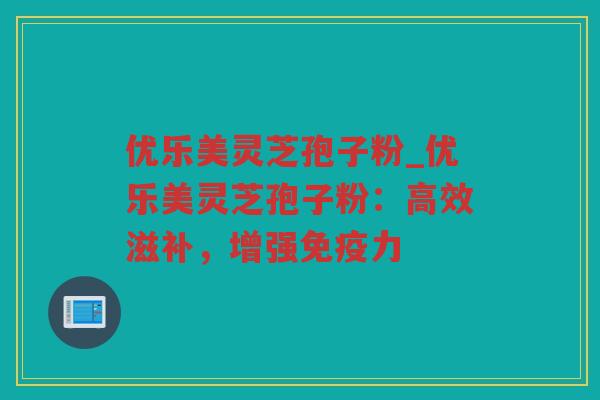 优乐美灵芝孢子粉_优乐美灵芝孢子粉：高效滋补，增强免疫力
