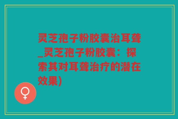 灵芝孢子粉胶囊耳聋_灵芝孢子粉胶囊：探索其对耳聋的潜在效果)