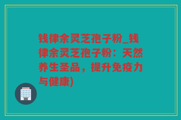 钱律余灵芝孢子粉_钱律余灵芝孢子粉：天然养生圣品，提升免疫力与健康)