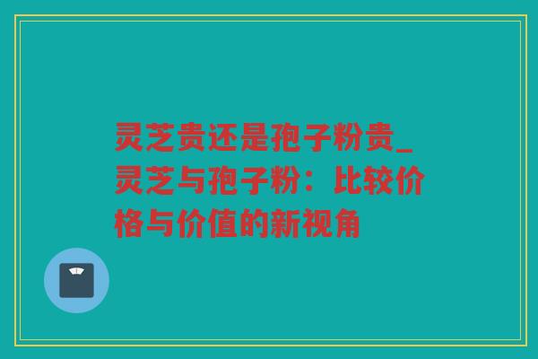 灵芝贵还是孢子粉贵_灵芝与孢子粉:比较价格与价值的新视角 灵芝贵还是孢子粉贵_灵芝与孢子粉:比较价格与价值的新视角
