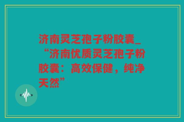 济南灵芝孢子粉胶囊_“济南优质灵芝孢子粉胶囊：高效保健，纯净天然”