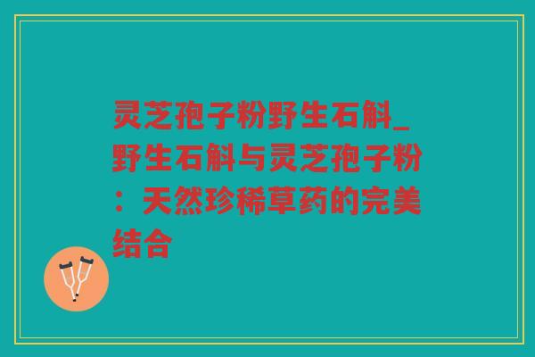 灵芝孢子粉野生石斛_野生石斛与灵芝孢子粉：天然珍稀草药的完美结合