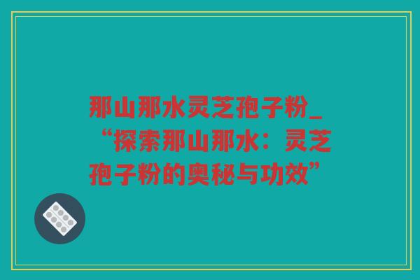 那山那水灵芝孢子粉_“探索那山那水：灵芝孢子粉的奥秘与功效”