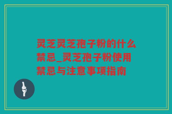 灵芝灵芝孢子粉的什么禁忌_灵芝孢子粉使用禁忌与注意事项指南