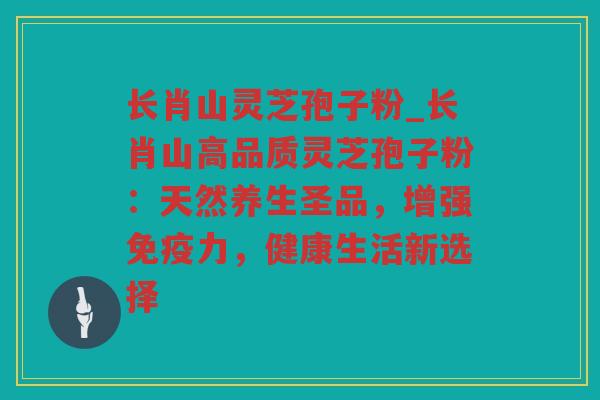 长肖山灵芝孢子粉_长肖山高品质灵芝孢子粉:天然养生圣品,增强免疫力,健康生活新选择 长肖山灵芝孢子粉_长肖山高品质灵芝孢子粉:天然养生圣品,增强免疫力,健康生活新选择